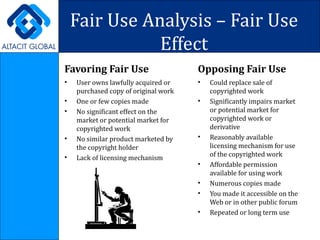Fair Use Analysis – Fair Use Effect Favoring Fair Use User owns lawfully acquired or purchased copy of original work One or few copies made No significant effect on the market or potential market for copyrighted work No similar product marketed by the copyright holder Lack of licensing mechanism Opposing Fair Use Could replace sale of copyrighted work Significantly impairs market or potential market for copyrighted work or derivative Reasonably available licensing mechanism for use of the copyrighted work Affordable permission available for using work Numerous copies made You made it accessible on the Web or in other public forum Repeated or long term use 