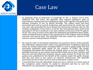 Case Law In   Syndicate Press of University of Cambridge & Anr.   v.  Kasturi Lal & Sons ,   2006(32) PTC 487 (Del.), the plaintiffs were reputed publishers with an international standing and were holding all rights with regard to the publication Advance Grammar in Use by Martin Hewings. The subject work had been prescribed and used in several institutions and universities the world over and was  inter alia  prescribed by Guru Nanak Dev University, Amritsar also for the students of Bachelor of Arts Part I, II and III. The international price of the book was about $ 29 but it produced a low price edition at the price of Rs 95 approx. US $2. The cause of action arose when the defendant had published three books, which contained brazen copies of the reproduction of the subject work including exercises and answer keys. The defendant had also copied the scheme of the exercise, answers and placement of topics. An  ex-parte  order of ad-interim injunction was passed in favour of the plaintiff. The defendants appeared after notice and contented that it published approved books by various universities including GNDU as well as guide books and had previously published guide books for the students of GNDU. The guides completely elucidated and clarified the English paper as per the syllabus. The plaintiffs book was in one volume whereas their book was in three volumes and thus the case fell within the exception clauses under Section 52 of the Act. The guides were published for the benefit of the students under the public domain and this was done in the nature of research work/review. The plaintiffs presented extracts of their work as well as defendant's subject work.  It was held that since the defendant's book was not a criticism or review, none of the exceptions under Section 52 could be attracted and that as such the defendant's act amounted to copyright infringement. 