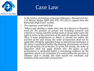 Case Law In the matter of  Academy of General Education, Manipal and Anr. v. B. Manini Mallya  2009 (39) PTC 393 (SC) in appeal from the Karnataka High Court' verdict. The supreme court held that: "When a fair dealing is made, inter alia, of a literary or dramatic work for the purpose of private use including research and criticism or review, whether of that work or of any other work, the right in terms of the provisions of the said Act cannot be claimed. Thus, if some performance or dance is carried out within the purview of the said clause, the order of injunction shall not be applicable. Similarly, appellant being an educational institution, if the dance is performed within the meaning of provisions of clause (i) of sub-section (1) of Section 52 of the Act strictly, the order of injunction shall not apply thereto also. Yet again, if such performance is conducted before a non-paying audience by the appellant, which is an institution if it comes within the purview of amateur club or society, the same would not constitute any violation of the said order of injunction." 