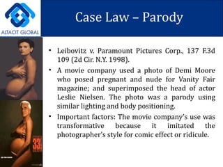 Case Law – Parody Leibovitz v. Paramount Pictures Corp., 137 F.3d 109 (2d Cir. N.Y. 1998). A movie company used a photo of Demi Moore who posed pregnant and nude for Vanity Fair magazine; and superimposed the head of actor Leslie Nielsen. The photo was a parody using similar lighting and body positioning. Important factors: The movie company’s use was transformative because it imitated the photographer’s style for comic effect or ridicule. 