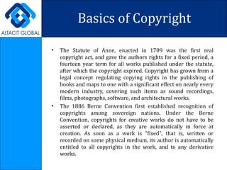 Basics of Copyright The Statute of Anne, enacted in 1709 was the first real copyright act, and gave the authors rights for a fixed period, a fourteen year term for all works published under the statute, after which the copyright expired. Copyright has grown from a legal concept regulating copying rights in the publishing of books and maps to one with a significant effect on nearly every modern industry, covering such items as sound recordings, films, photographs, software, and architectural works. The 1886 Berne Convention first established recognition of copyrights among sovereign nations. Under the Berne Convention, copyrights for creative works do not have to be asserted or declared, as they are automatically in force at creation. As soon as a work is "fixed", that is, written or recorded on some physical medium, its author is automatically entitled to all copyrights in the work, and to any derivative works.  