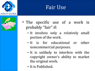 Fair Use The specific use of a work is probably "fair" if: It involves only a relatively small portion of the work. It is for educational or other noncommercial purposes. It is unlikely to interfere with the copyright owner's ability to market the original work. It is Published. 