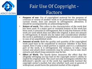 Fair Use Of Copyright - Factors Purpose of use : Use of copyrighted material for the purpose of criticism or review of another work or its performance or reporting current events, does not amount to infringement. (However, it should be accompanied by an acknowledgement). Nature of work : This refers to the characteristics of the work that has been used. If a major part or essential feature of the work has been used, it amounts to infringement. But if only few features of the work are used which does not affect the original, it does not amount to infringement. It should also be taken into consideration whether the work is published or unpublished, and whether circulated or not in case of an unpublished work. Amount of work : Both the quality and quantity of the copyrighted work used have to be considered to measure whether it has been copied. Even if only a small portion is copied, and it is a substantial part of the work, it is infringement. For instance, to take a long extract and attach short comments may be unfair; but to take short extracts and attach long comments may be fair.  Effect of Work : The fourth factor measures the effect that the allegedly infringing use has had on the copyright owner's ability to exploit his original work. The court not only investigates whether the defendant's specific use of the work has significantly harmed the copyright owner's market, but also whether such uses in general, if widespread, would harm the potential market of the original.  