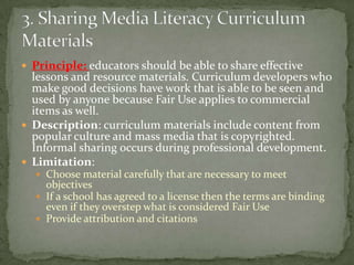 Principle: educators should be able to share effective lessons and resource materials. Curriculum developers who make good decisions have work that is able to be seen and used by anyone because Fair Use applies to commercial items as well.Description: curriculum materials include content from popular culture and mass media that is copyrighted. Informal sharing occurs during professional development.Limitation:Choose material carefully that are necessary to meet objectivesIf a school has agreed to a license then the terms are binding even if they overstep what is considered Fair UseProvide attribution and citations3. Sharing Media Literacy Curriculum Materials