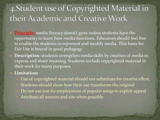 Principle: media literacy doesn’t grow unless students have the opportunity to learn how media functions. Educators should feel free to enable the students to represent and modify media. This basis for Fair Use is bound in good pedagogy.Description: students strengthen media skills by creation of media to express and share meaning. Students include copyrighted material in their work for many purposes.Limitation:Use of copyrighted material should not substitute for creative effort.Students should show how their use transforms the originalDo not use just for employment of popular songs to exploit appealAttribute all sources and cite when possible4.Student use of Copyrighted Material in their Academic and Creative Work