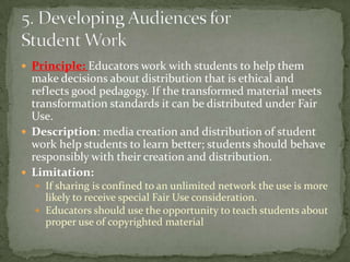 Principle: Educators work with students to help them make decisions about distribution that is ethical and reflects good pedagogy. If the transformed material meets transformation standards it can be distributed under Fair Use.Description: media creation and distribution of student work help students to learn better; students should behave responsibly with their creation and distribution.Limitation:If sharing is confined to an unlimited network the use is more likely to receive special Fair Use consideration.Educators should use the opportunity to teach students about proper use of copyrighted material5. Developing Audiences for Student Work