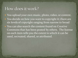 You upload your own music, photo, video, or content.You decide on how you want to copyright it; there are six levels of copyright ranging from narrow to broadYou can also search the content found on Creative Commons that has been posted by others.  The license on each item tells you the extent to which it can be used, recreated, shared, or attributed.How does it work?
