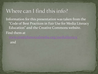 Information for this presentation was taken from the “Code of Best Practices in Fair Use for Media Literacy Education” and the Creative Commons website.Find them at www.centerforsocialmedia.org/medialiteracy     andWhere can I find this info?