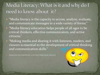 “Media literacy is the capacity to access, analyze, evaluate, and communicate messages in a wide variety of forms.”“Media literacy education helps people of all ages to be critical thinkers, effective communicators, and active citizens.”“Making media and sharing it with listeners, readers, and viewers is essential to the development of critical thinking and communication skills.”                (Quotes from Code of Best Practices in Fair Use for Media Literacy Education) Media Literacy: What is it and why do I need to know about  it?