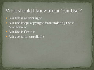 Fair Use is a users rightFair Use keeps copyright from violating the 1st AmendmentFair Use is flexibleFair use is not unreliableWhat should I know about “Fair Use”?
