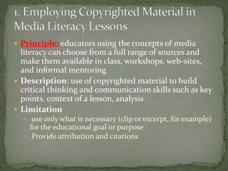 Principle: educators using the concepts of media literacy can choose from a full range of sources and make them available in class, workshops, web-sites, and informal mentoringDescription: use of copyrighted material to build critical thinking and communication skills such as key points, context of a lesson, analysis                      Limitation use only what is necessary (clip or excerpt, for example) for the educational goal or purpose Provide attribution and citations1. Employing Copyrighted Material in Media Literacy Lessons