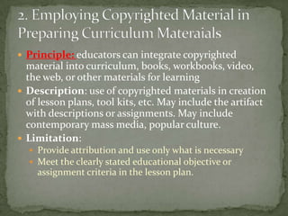 Principle: educators can integrate copyrighted material into curriculum, books, workbooks, video, the web, or other materials for learningDescription: use of copyrighted materials in creation of lesson plans, tool kits, etc. May include the artifact with descriptions or assignments. May include contemporary mass media, popular culture.Limitation: Provide attribution and use only what is necessaryMeet the clearly stated educational objective or assignment criteria in the lesson plan.2. Employing Copyrighted Material in Preparing Curriculum Materaials