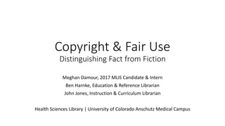 Copyright & Fair Use
Distinguishing Fact from Fiction
Meghan Damour, 2017 MLIS Candidate & Intern
Ben Harnke, Education & Reference Librarian
John Jones, Instruction & Curriculum Librarian
Health Sciences Library | University of Colorado Anschutz Medical Campus
 