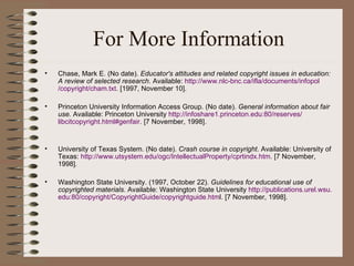 For More Information Chase, Mark E.  (No date).  Educator's attitudes and related copyright issues in education: A review of selected research . Available:  http://www. nlc - bnc .ca/ ifla /documents/ infopol /copyright/ cham .txt . [1997, November 10].  Princeton University Information Access Group. (No date).  General information about fair use.  Available: Princeton University  http://infoshare1. princeton . edu :80/reserves/ libcitcopyright .html# genfair . [7 November, 1998]. University of Texas System. (No date).  Crash course in copyright . Available: University of Texas:  http://www. utsystem . edu / ogc / IntellectualProperty / cprtindx . htm . [7 November, 1998]. Washington State University. (1997, October 22).  Guidelines for educational use of copyrighted materials.  Available: Washington State University  http://publications. urel . wsu . edu :80/copyright/ CopyrightGuide / copyrightguide . htm l. [7 November, 1998].  