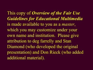 This copy of  Overview of the Fair Use Guidelines for Educational Multimedia  is made available to you as a  master , which you may customize under your own name and institution.  Please give attribution to deg farrelly and Stan Diamond (who developed the original presentation) and Don Rieck (who added additional material). 