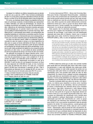As etapas 3 e 4 definem os critérios necessários para se calcular
o valor em uso e, para tal, o CPC 1 tece inúmeras considerações
(do item 31 ao 52) sobre a base para estimativas de fluxos de caixa
futuros, e do item 53 ao 55 dá instruções sobre a taxa de desconto.
Em suma, as empresas devem basear as projeções de fluxo de
caixa em premissas razoáveis e fundamentadas que representem
a melhor estimativa, por parte da administração, do conjunto de
condições econômicas que existirão na vida útil remanescente do
ativo, utilizando-se de orçamentos financeiros recentes aprovados
pela administração por um período máximo de 5 anos, a menos
que se justifique fundamentadamente um período mais longo. Além
deste período, a administração deve realizar uma extrapolação das
projeçõesbaseadasemorçamentosouprevisõesusandoumataxa
de crescimento estável ou decrescente para anos subsequentes, a
menos que uma taxa crescente possa ser devidamente justificada.
As taxas de desconto devem refletir as avaliações atuais de
mercado do valor da moeda no tempo e os riscos específicos do
ativo para os quais as futuras estimativas de fluxos de caixa não
foram ajustadas. Essa taxa é estimada a partir de taxas implícitas
em transações de mercado atuais para ativos semelhantes, ou ain-
da do custo médio ponderado de capital de uma companhia aberta
que tenha um ativo único, ou uma carteira de ativos semelhante
em termos de potencial de serviço e de riscos do ativo sob revisão.
Na aplicação da proposta por etapas descrita acima, consi-
dere uma empresa hipotética prestadora de serviços que possui
uma frota de automóveis em que o valor contábil em 31 de de-
zembro de 2008 é de $ 600.000 (sendo $ 800.000 o valor an-
tes da depreciação e a depreciação acumulada no valor de $
200.000). O valor do ativo em uso (aluguel) irá produzir um fluxo
de caixa esperado de $ 300.000 em cada um dos 3 próximos
anos (vida útil estimada dos ativos). Em cada ano, a empresa
gasta $ 50.000 para manutenção e operação da frota. Toda a
frota poderia ser alienada com um deságio de 20% do valor con-
tábil. A taxa de juros de mercado subiu para R$ 15% ao ano.
1ª etapa (Unidade Geradora de Caixa): frota de veículos
2ª etapa: Valor contábil líquido (31/12/2008): $ 600.000
3ª e 4ª etapas (cálculo do valor em uso):
5ª etapa (cálculo do valor líquido de venda):
$ 600.000^1,20 = $ 480.000
6ª etapa (impairment test):
A norma internacional IFRS 5 – Ativos não Correntes Man-
tidos para Venda e Operações Descontinuadas – estabelece
que um ativo não corrente deve ser classificado como mantido
para venda quando estiver previsto que seu valor seja recupe-
rado ou realizado por meio de uma transação de venda ou de
troca, esta última quando de caráter efetivamente comercial.
Determina ainda que o ativo ou grupo de ativos devem estar
disponíveis para a venda imediata nas condições em que se
encontram, e a venda ser altamente provável.
Este aspecto não foi abordado pela legislação brasileira,
de forma que o registro dos resultados da alienação ocorre no
momento da sua entrega, o que implica uma não classificação
separada para esse ativo no balanço, mesmo que a venda já
fosse dada como certa. Conforme menciona Ernst & Young e
FIPECAFI (2009, p. 294), no caso da legislação brasileira:
Percebe-se que essa informação somente seria divulgada de-
pois que tudo já tivesse ocorrido, momento que talvez não fosse
o mais oportuno para o usuário. Se ele soubesse antes que parte
dos ativos não correntes já não iria mais gerar fluxos de caixa por
meio de seu uso, ele poderia considerar essa informação no seu
processo de tomada de decisão. Por conseguinte, a definição de
ativos não correntes mantidos para venda e operações descon-
tinuadas pode afetar a decisão dos agentes econômicos. (...) A
IFRS 5 permite a identificação dos ativos não correntes que muito
provavelmente irão gerar caixa por meio de venda, ao invés do
uso, e possibilita a avaliação das operações que continuarão na
entidade por meio da evidenciação segregada de ativos, passi-
vos e resultados das operações descontinuadas.
A IFRS 5 determina ainda que um ativo não corrente mantido
para venda deve ser mensurado pelo menor valor entre a quan-
tia escriturada e o valor justo deduzido dos custos para vendê-
lo. Qualquer excesso no valor então apurado de acordo com as
normas para valor justo menos os custos para vender deve ser
reconhecido como uma provisão para perda do valor do ativo
(impairment). Da mesma forma, qualquer aumento subsequente
do valor justo deve ser reconhecido como ganho no resultado do
exercício. A norma ainda estabelece que, enquanto o ativo estiver
classificado como mantido para venda, não deve ser depreciado.
Quando a entidade altera seu plano de venda e, em decor-
rência, os critérios para classificar os ativos como mantidos
para venda deixam de ser atendidos, deve-se primeiramen-
te cessar a classificação dos referidos ativos como mantidos
para venda e, logo após, remensurar o valor desses ativos.
O novo valor atribuível ao ativo que não está mais à venda
ou não faz mais parte de um grupo em disposição deverá ser
o menor entre (a) a sua quantia escriturada antes de o ativo
ou grupo em disposição ser classificado como mantido para
venda, ajustada a qualquer depreciação, amortização ou re-
valorização que teria sido reconhecida se o ativo ou grupo
em disposição não estivesse sido classificado como mantido
para venda, e (b) a sua quantia recuperável à data da decisão
posterior de vender. Em outras palavras, a perda gerada pelo
ativo enquanto mantido para venda, seja por uso ou pereci-
mento – depreciação, seja por perda de valor recuperável, de-
verá ser imediatamente reconhecida no resultado operacional
do exercício em que a entidade desistir da disposição do ativo
em rubrica denominada “perda ou ganho na remensuração de
ativos não correntes” (ERNST & YOUNG e FIPECAFI, 2009).
Receita Custo Resultado Líquido
Ano 1 $ 300.000 ($ 50.000) $ 250.000
Ano 2 $ 300.000 ($ 50.000) $ 250.000
Ano 3 $ 300.000 ($ 50.000) $ 250.000
Valor contábil líquido (31/12/2008) $ 600.000,00
Valor Recuperável $ 570.806,28
Provisão para perda de impairment $ 29.193,72
Fonte: Curso “Adequação às Normas Internacionais de Contabilidade”, minis-
trado pelo Conselho Regional de Contabilidade do Rio de Janeiro – CRC/RJ em
julho de 2009. Elaborado pelos autores.
Valor Presente Cálculo
Ano 1 $ 217.391,30 $ 250.000/1,15^1
Ano 2 $ 189.035,92 $ 250.000/1,15^2
Ano3 $ 164.379,06 $ 250.000/1,15^3
$ 570.806,28
Pensar Contábil, Rio de Janeiro, v. 13, n. 51, p. 48 - 55, maio/ago. 201154
Adriane Fagundes Sacramento da Silva Edilma Pinheiro da Silva Mary Wanysa dos Santos Denberg
CRCRJ Conselho Regional de Contabilidade do RJPensar Contábil
 