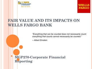 FAIR VALUE AND ITS IMPACTS ON  WELLS FARGO BANK MGP270-Corporate Financial Reporting “ Everything that can be counted does not necessarily count; everything that counts cannot necessarily be counted.”  –  Albert Einstein 