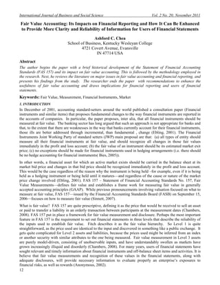 International Journal of Business and Social Science                                  Vol. 2 No. 20; November 2011

Fair Value Accounting: Its Impacts on Financial Reporting and How It Can Be Enhanced
to Provide More Clarity and Reliability of Information for Users of Financial Statements
                                              Ashford C. Chea
                               School of Business, Kentucky Wesleyan College
                                       4721 Covert Avenue, Evansville
                                               IN 47714 USA
Abstract
The author begins the paper with a brief historical development of the Statement of Financial Accounting
Standards (FAS 157) and its impact on fair value accounting. This is followed by the methodology employed in
the research. Next, he reviews the literature on major issues in fair value accounting and financial reporting, and
presents his findings from the study. The researcher ends the paper with recommendations to enhance the
usefulness of fair value accounting and draws implications for financial reporting and users of financial
statements.
Keywords: Fair Value, Measurement, Financial Instruments, Market
1. INTRODUCTION
In December of 2001, accounting standard-setters around the world published a consultation paper (Financial
instruments and similar items) that proposes fundamental changes to the way financial instruments are reported in
the accounts of companies. In particular, the paper proposes, inter alia, that all financial instruments should be
measured at fair value. The banking sector has long argued that such an approach is not appropriate for banks and
that, to the extent that there are weaknesses in the way that banks currently account for their financial instruments,
those ills are better addressed through incremental, than fundamental , change (Ebling, 2001). The Financial
Instruments Joint Working Party of standard setters (JWP) main proposal are that: (a) all types of entity should
measure all their financial instruments at fair value, and should recognize all changes in those fair values
immediately in the profit and loss account; (b) the fair value of an instrument should be its estimated market exit
price; (c) no exceptions should be made for financial instruments used in hedging arrangements (i.e. there should
be no hedge accounting for financial instruments( Bies, 2005)).
In other words, a financial asset for which an active market exists should be carried in the balance sheet at its
market bid price and changes in that bid price should be recognized immediately in the profit and loss account.
This would be the case regardless of the reason why the instrument is being held –for example, even if it is being
held as a hedging instrument or being held until it matures—and regardless of the cause or nature of the market
price change involved (Ebling, 2001). FAS 157 – Statement of Financial Accounting Standards No. 157, Fair
Value Measurements—defines fair value and establishes a frame work for measuring fair value in generally
accepted accounting principles (GAAP). While previous pronouncements involving valuation focused on what to
measure at fair value, FAS 157—issued by the Financial Accounting Standards Board (FASB) on September 15,
2006—focuses on how to measure fair value (Sinnett, 2007).
What is fair value? FAS 157 are quite prescriptive, defining it as the price that would be received to sell an asset
or paid to transfer a liability in an orderly transaction between participants at the measurement dates (Chambers,
2008). FAS 157 put in place a framework for fair value measurement and disclosure. Perhaps the most important
feature in FAS 157 is the requirement to set out financial statements in three levels that describe the reliability of
the inputs used to establish fair value. Fitch describes it as the fair value hierarchy. So Level 1 is quite
straightforward, as the price used are identical to the input and discovered in something like a public exchange. It
gets quite complicated for Level 2 assets and liabilities, because the prices used might be inferred from an index
or another security with similar attributes to the one being measured. Fair value measurement in Level 3 assets
are purely model-driven, consisting of unobservable inputs, and have understandably swollen as markets have
grown increasingly illiquid and disorderly (Chambers, 2008). For many years, users of financial statements have
sought relevant and timely information about financial instruments and off-balance sheet items and activities. It is
believe that fair value measurements and recognition of these values in the financial statements, along with
adequate disclosures, will provide necessary information to evaluate properly an enterprise’s exposures to
financial risks, as well as rewards (Anonymous, 2002).
12
 