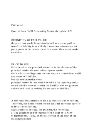 Fair Value
Excerpt from FASB Accounting Standards Updates 820
DEFINITION OF FAIR VALUE
the price that would be received to sell an asset or paid to
transfer a liability in an orderly transaction between market
participants at the measurement date under the current market
condition.
PRICE TO SELL:
Price to sell at the principal market or in the absence of the
principal market the most advantageous market.
don’t subtract selling costs because they are transaction specific
not assets or liabilities
but add transportation costs
principal market is “the market in which the reporting entity
would sell the asset or transfer the liability with the greatest
volume and level of activity for the asset or liability.”
A fair value measurement is for a particular asset or liability.
Therefore, the measurement should consider attributes specific
to the asset or liability.
Such attributes include, for example, the following:
a. The condition and/or location of the asset or liability
b. Restrictions, if any, on the sale or use of the asset at the
measurement date
 