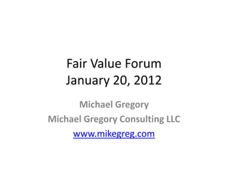 Fair Value Forum
    January 20, 2012
      Michael Gregory
Michael Gregory Consulting LLC
     www.mikegreg.com
 