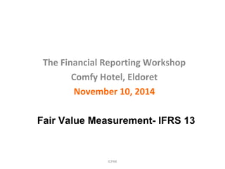 ICPAK
The Financial Reporting Workshop
Comfy Hotel, Eldoret
November 10, 2014
Fair Value Measurement- IFRS 13
 