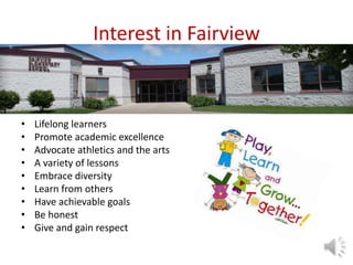 Interest in Fairview
• Lifelong learners
• Promote academic excellence
• Advocate athletics and the arts
• A variety of lessons
• Embrace diversity
• Learn from others
• Have achievable goals
• Be honest
• Give and gain respect
 