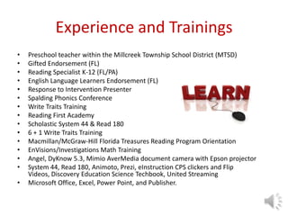 Experience and Trainings
• Preschool teacher within the Millcreek Township School District (MTSD)
• Gifted Endorsement (FL)
• Reading Specialist K-12 (FL/PA)
• English Language Learners Endorsement (FL)
• Response to Intervention Presenter
• Spalding Phonics Conference
• Write Traits Training
• Reading First Academy
• Scholastic System 44 & Read 180
• 6 + 1 Write Traits Training
• Macmillan/McGraw-Hill Florida Treasures Reading Program Orientation
• EnVisions/Investigations Math Training
• Angel, DyKnow 5.3, Mimio AverMedia document camera with Epson projector
• System 44, Read 180, Animoto, Prezi, eInstruction CPS clickers and Flip
Videos, Discovery Education Science Techbook, United Streaming
• Microsoft Office, Excel, Power Point, and Publisher.
 