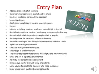 Entry Plan• Address the needs of all learners
• Classroom management is a collaborative effort
• Students can take a constructivist approach
• Learn new things
• Apply their knowledge in fun and innovative ways
• Humor
• Interest in helping students reach and exceed their potential
• An ability to motivate students by showing enthusiasm for learning
• An aptitude for helping students develop their strengths
• An acceptance for social and scholastic diversity
• An understanding of and ability to implement instructional tactics
• A positive learning environment
• Effective management techniques
• Knowledge of the curriculum
• The ability to present material in a meaningful and innovative way.
• Dress and act in a professional manner
• Abide by the school mission statement
• Keep an eye out for the well-being of students
• Make yourself available to students who need assistance
• Show school spirit by attending school events
 