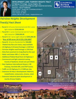 Fairview Heights Development
Tract(s) Fact Sheet
□ Parcel A 8.9 acres Commercial and 19.6 acres
light Industrial $550,000.00
□ Parcel B 9.1 acres Commercial and 14.7 acres
light Industrial $500,000.00
□ Parcel C 36.7 acres Light Industrial $295,000.00
□ *Buy all 89 acres (A B C)$1,250,000*
□ Parcel D 20 acres Residential for $50,000
□ Platted into five acre tracts, map available
□ US Highway 2 (4 lanes) frontage is 1169 feet
□ Fairview Heights road frontage is 1343 feet
□ Sixty foot easement to Craig Road to the east
□ Water and Sewer 400 +/- to the east
□ Additional Platted Road from US Highway 2
□ Commercial and light industrial zoning,
County of Spokane, broad uses permitted.
□ Near Spokane International Airport, I-90
freeway, Fairchild AFB, and STEP Casino.
□ Traffic on US Highway 2 is 17,000 per day
□ Extensive US Hwy 2 development: Walmart,
motel/hotels, restaurants, cinema, retail.
□ Extensive industrial plant development in
nearby Airway Heights.
Proposed Spokane Tribe Economic Project:
Entertainment and Retail complex,
artist’s rendition
DEVELOPMENT LAND: FAIRVIEW HEIGHTS TRACT
US Highway 2 Frontage, Airway Heights, WA .
89 Acres — Commercial [COM] and Light industrial [LI] Zoning
20 Acres — Rural Traditional
LISTING AGENT: Douglas Rall, SCHNEIDMILLER REALTY
2000 NW Blvd., Suite 200
Coeur d’Alene, ID 83814
(Mobile) 208-640-1457; (Email): douglasrall@msn.com
 
