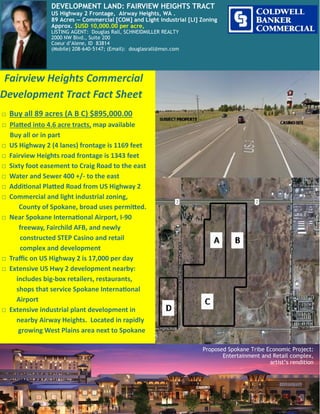 Fairview Heights Commercial
Development Tract Fact Sheet
□ Buy all 89 acres (A B C) $895,000.00
□ Platted into 4.6 acre tracts, map available
Buy all or in part
□ US Highway 2 (4 lanes) frontage is 1169 feet
□ Fairview Heights road frontage is 1343 feet
□ Sixty foot easement to Craig Road to the east
□ Water and Sewer 400 +/- to the east
□ Additional Platted Road from US Highway 2
□ Commercial and light industrial zoning,
County of Spokane, broad uses permitted.
□ Near Spokane International Airport, I-90
freeway, Fairchild AFB, and newly
constructed STEP Casino and retail
complex and development
□ Traffic on US Highway 2 is 17,000 per day
□ Extensive US Hwy 2 development nearby:
includes big-box retailers, restaurants,
shops that service Spokane International
Airport
□ Extensive industrial plant development in
nearby Airway Heights. Located in rapidly
growing West Plains area next to Spokane
Proposed Spokane Tribe Economic Project:
Entertainment and Retail complex,
artist’s rendition
DEVELOPMENT LAND: FAIRVIEW HEIGHTS TRACT
US Highway 2 Frontage, Airway Heights, WA .
89 Acres — Commercial [COM] and Light industrial [LI] Zoning
Approx. $USD 10,000.00 per acre,
LISTING AGENT: Douglas Rall, SCHNEIDMILLER REALTY
2000 NW Blvd., Suite 200
Coeur d’Alene, ID 83814
(Mobile) 208-640-5147; (Email): douglasrall@msn.com
 