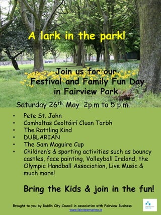 A lark in the park!


                  Join us for our
           Festival and Family Fun Day
                 in Fairview Park
    Saturday 26th May 2p.m to 5 p.m.
•     Pete St. John
•     Comhaltas Ceoltóirí Cluan Tarbh
•     The Rattling Kind
•     DUBLARIAN
•     The Sam Maguire Cup
•     Children’s & sporting activities such as bouncy
      castles, face painting, Volleyball Ireland, the
      Olympic Handball Association, Live Music &
      much more!

      Bring the Kids & join in the fun!
Brought to you by Dublin City Council in association with Fairview Business
                                  www.fairviewmarino.ie
 