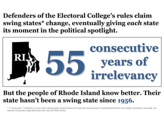 Defenders of the Electoral College’s rules claim
swing states* change, eventually giving each state
its moment in the political spotlight.




                                           55
                                                                                             consecutive
        RI                                                                                     years of
                                                                                             irrelevancy
But the people of Rhode Island know better. Their
state hasn’t been a swing state since 1956.
 * A "swing state " is defined as a state with a partisanship rating between 47% and 53%, meaning that if a presidential election were highly competitive nationally, the
 outcome in the state might determine who wins the White House.
 