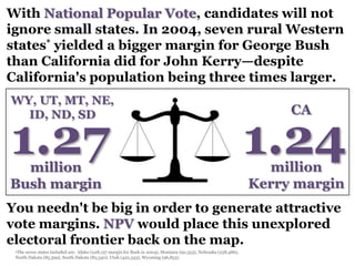 With National Popular Vote, candidates will not
ignore small states. In 2004, seven rural Western
states* yielded a bigger margin for George Bush
than California did for John Kerry—despite
California's population being three times larger.
WY, UT, MT, NE,
  ID, ND, SD                                                                                                           CA

1.27
  million
                                                                                                                  1.24
                                                                                                                    million
Bush margin                                                                                                       Kerry margin
You needn't be big in order to generate attractive
vote margins. NPV would place this unexplored
electoral frontier back on the map.
 •The seven states included are: Idaho (228,137 margin for Bush in 2004), Montana (92,353), Nebraska (258,486),
 North Dakota (85,599), South Dakota (83,340), Utah (422,543), Wyoming (96,853).
 