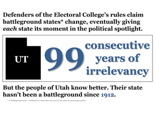 Defenders of the Electoral College’s rules claim
battleground states* change, eventually giving
each state its moment in the political spotlight.




                                             99
                                                                                               consecutive
          UT                                                                                     years of
                                                                                               irrelevancy
But the people of Utah know better. Their state
hasn’t been a battleground since 1912.
 * A "battleground state " is defined as a state that was won by less than six percentage points.
 