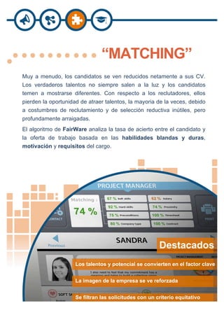   	
  	
  	
  
“MATCHING”
Muy a menudo, los candidatos se ven reducidos netamente a sus CV.
Los verdaderos talentos no siempre salen a la luz y los candidatos
temen a mostrarse diferentes. Con respecto a los reclutadores, ellos
pierden la oportunidad de atraer talentos, la mayoria de la veces, debido
a costumbres de reclutamiento y de selección reductiva inútiles, pero
profundamente arraigadas.
El algoritmo de FairWare analiza la tasa de acierto entre el candidato y
la oferta de trabajo basada en las habilidades blandas y duras,
motivación y requisitos del cargo.
Destacados :
Los talentos y potencial se convierten en el factor clave
La imagen de la empresa se ve reforzada
Se filtran las solicitudes con un criterio equitativo
 