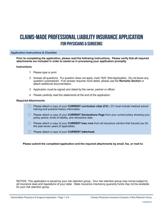 Claims-Made Physicians & Surgeons Application / Page 1 of 9 Fairway Physicians Insurance Company, A Risk Retention Group
FPIAPP2012
Ý´¿·³-óÓ¿¼» °®±º»--·±²¿´ Ô·¿¾·´·¬§ ×²-«®¿²½» ß°°´·½¿¬·±²
Ú±® Ð¸§-·½·¿²- ú -«®¹»±²-
Application Instructions & ChecklistApplication Instructions & ChecklistApplication Instructions & ChecklistApplication Instructions & Checklist
Prior to completing the application, please read the following instructions. Please verify that all required
attachments are included in order to assist us in processing your application promptly.
Prior to completing the application, please read the following instructions. Please verify that all required
attachments are included in order to assist us in processing your application promptly.
Prior to completing the application, please read the following instructions. Please verify that all required
attachments are included in order to assist us in processing your application promptly.
InstructionsInstructions
1 Please type or print.
2 Answer all questions. If a question does not apply, mark “N/A” (Not Applicable). Do not leave any
question unanswered. If an answer requires more detail, please use the Remarks Section or
attach additional documentation.
3 Application must be signed and dated by the owner, partner or officer.
4 Please carefully read the statements at the end of the application.
Required AttachmentsRequired AttachmentsRequired Attachments
Please attach a copy of your CURRENT curriculum vitae (CV) - CV must include medical school
training and practice history information.
Please attach a copy of your CURRENT Declarations Page from your current policy showing your
policy period, limits of liability, and retroactive date.
Please attach a copy of your CURRENT loss runs from all insurance carriers that insured you for
the past seven years (if applicable).
Please attach a copy of your CURRENT letterhead.
Please submit the completed application and the required attachments by email, fax, or mail to:Please submit the completed application and the required attachments by email, fax, or mail to:Please submit the completed application and the required attachments by email, fax, or mail to:
NOTICE: This application is issued by your risk retention group. Your risk retention group may not be subject to
all insurance laws and regulations of your state. State insurance insolvency guaranty funds may not be available
for your risk retention group.
NOTICE: This application is issued by your risk retention group. Your risk retention group may not be subject to
all insurance laws and regulations of your state. State insurance insolvency guaranty funds may not be available
for your risk retention group.
NOTICE: This application is issued by your risk retention group. Your risk retention group may not be subject to
all insurance laws and regulations of your state. State insurance insolvency guaranty funds may not be available
for your risk retention group.
PMAX Commercial Insurance Services
319 Marine Ave., Ste. 202, Balboa Island, CA 92662
T. 877-893-7629 | F. 949-340-8412
Email: pascal@pmax.org | License #0G81227
www.pmaxins.com
 