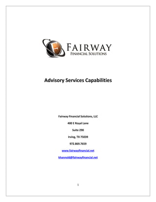 Advisory Services Capabilities




      Fairway Financial Solutions, LLC

             400 E Royal Lane

                 Suite 290

             Irving, TX 75039

               972.869.7659

        www.fairwayfinancial.net

      khannold@fairwayfinancial.net




                     1
 