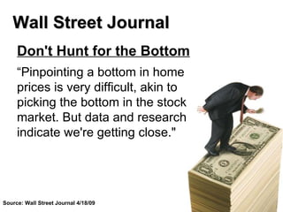 Don't Hunt for the Bottom “ Pinpointing a bottom in home prices is very difficult, akin to picking the bottom in the stock market. But data and research indicate we're getting close." Wall Street Journal Source: Wall Street Journal 4/18/09 