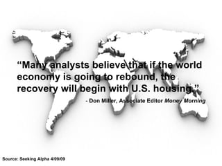 Source: Seeking Alpha 4/09/09 “ Many analysts believe that if the world economy is going to rebound, the recovery will begin with U.S. housing.” -  Don Miller, Associate Editor  Money Morning 