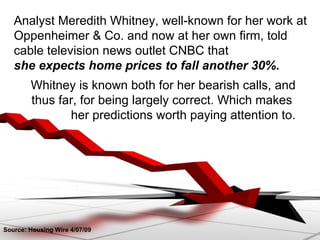 Whitney is known both for her bearish calls, and thus far, for being largely correct. Which makes  her predictions worth paying attention to. Source: Housing Wire 4/07/09 Analyst Meredith Whitney, well-known for her work at Oppenheimer & Co. and now at her own firm, told cable television news outlet CNBC that  she expects home prices to fall another 30%. 