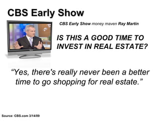 CBS Early Show  money maven  Ray Martin   “ Yes, there's really never been a better time to go shopping for real estate.”  CBS Early Show Source: CBS.com 3/14/09 IS THIS A GOOD TIME TO INVEST IN REAL ESTATE?   