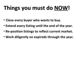 Things you must do  NOW ! Close every buyer who wants to buy. Extend every listing until the end of the year. Re-position listings to reflect current market. Work diligently on expireds through the year. 