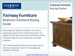 Fairway Furniture
Bedroom Furniture Buying
Guide
Choosing new bedroom furniture can seem a
daunting process, but at Fairway Furniture our
highly trained sales personnel can help you select
the right range for your needs from our large
selection.
This simple guide will take you through some of
the most important factors in choosing new
bedroom furniture.
Fairway Furniture
Buying Guides
www.FairwayFurniture.co.uk
 