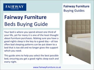 Fairway Furniture Beds Buying Guide Your bed is where you spend almost one third of your life, yet for many it is one of the least thought about furniture purchases. Making sure you have a good nights sleep is the key to a good day – all too often bad sleeping patterns can be put down to a bed that is too old and no longer gives the support which you need. This guide aims to help you select the best possible bed, ensuring you get a good nights sleep each and every night. Fairway Furniture Buying Guides www.FairwayFurniture.co.uk 