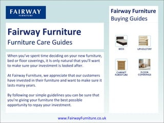 Fairway Furniture Furniture  Care Guides When you’ve spent time deciding on your new furniture, bed or floor coverings, it Is only natural that you’ll want to make sure your investment is looked after.  At Fairway Furniture, we appreciate that our customers have invested in their furniture and want to make sure it lasts many years. By following our simple guidelines you can be sure that you’re giving your furniture the best possible opportunity to repay your investment.  Fairway Furniture Buying Guides www.FairwayFurniture.co.uk 