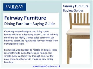 Fairway Furniture Dining  Furniture  Buying Guide Choosing a new dining set and living room furniture can be a daunting process, but at Fairway Furniture our highly trained sales personnel can help you select the right range for your needs from our large selection. From solid wood ranges to marble and glass, there is something to suit all tastes and homes. This simple guide will take you through some of the most important factors in choosing new dining furniture. Fairway Furniture Buying Guides www.FairwayFurniture.co.uk 