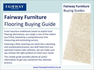 Fairway Furniture Flooring Buying Guide From luxurious traditional carpet to stylish hard flooring alternatives, our range is one of the widest you’ll find, backed by a comprehensive free measuring and estimating service. Choosing a floor covering can seem like a daunting and complicated process, but with help from our specialist instore sales advisers, we can make sure you choose the right product to meet your needs. This simple guide provides plenty of useful information to get you started on the selection process. Fairway Furniture Buying Guides www.FairwayFurniture.co.uk 