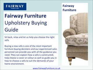 Fairway Furniture Upholstery Buying Guide Sit back, relax and let us help you choose the right sofa. Buying a new sofa is one of the most important furniture buying decisions and our experienced sales personnel can provide you with all the guidance you need. They can explain how a sofa is constructed, help choose a cover or colour as well as guide you in how to choose a sofa to suit the demands of your home environment. Fairway Furniture Buying Guides www.FairwayFurniture.co.uk 