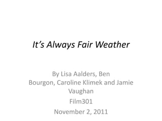 It’s Always Fair Weather

       By Lisa Aalders, Ben
Bourgon, Caroline Klimek and Jamie
             Vaughan
             Film301
       November 2, 2011
 