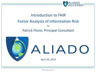 Introduction to FAIR
Factor Analysis of Information Risk
                         by

  Patrick Florer, Principal Consultant




              April 28, 2010


               © 2010 Aliado Accesso LLC
 